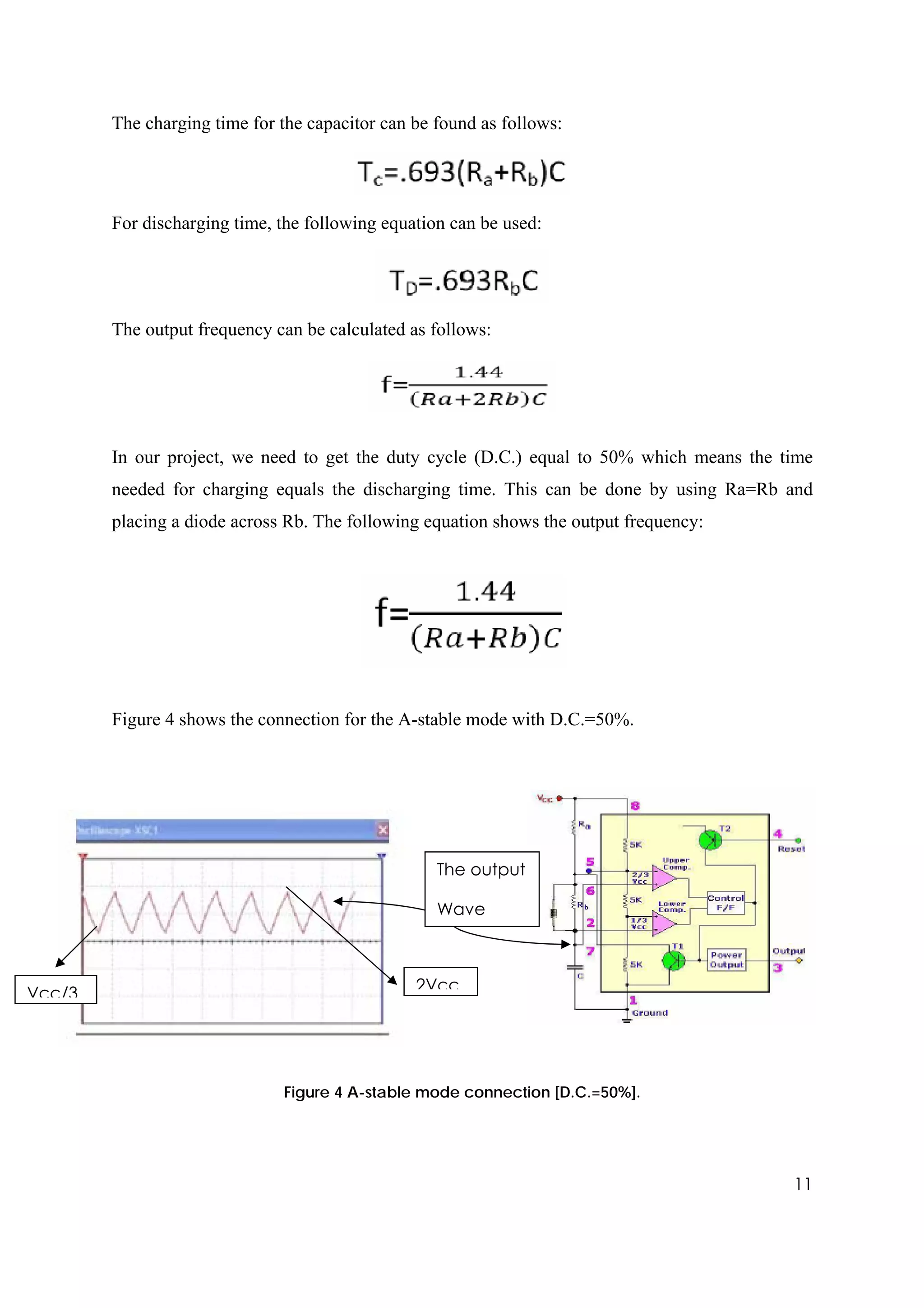 The charging time for the capacitor can be found as follows:




        For discharging time, the following equation can be used:




        The output frequency can be calculated as follows:




        In our project, we need to get the duty cycle (D.C.) equal to 50% which means the time
        needed for charging equals the discharging time. This can be done by using Ra=Rb and
        placing a diode across Rb. The following equation shows the output frequency:




        Figure 4 shows the connection for the A-stable mode with D.C.=50%.




                                                   The output

                                                   Wave



Vcc/3                                           2Vcc




                              Figure 4 A-stable mode connection [D.C.=50%].




                                                                                           11
 