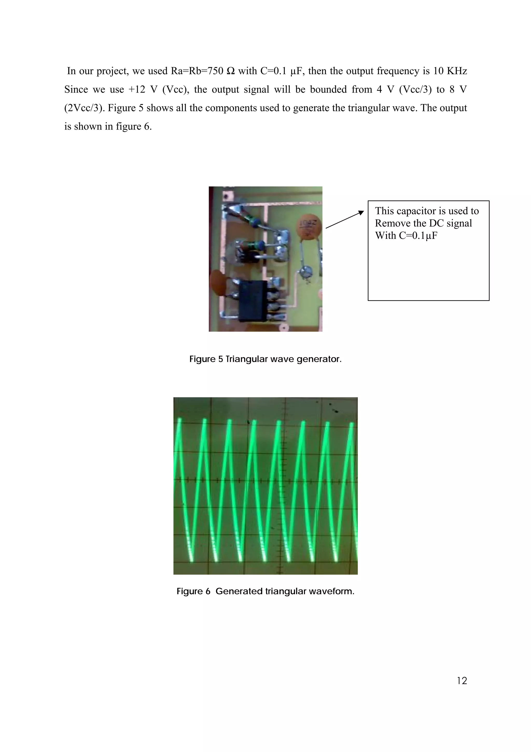 In our project, we used Ra=Rb=750 Ω with C=0.1 µF, then the output frequency is 10 KHz
Since we use +12 V (Vcc), the output signal will be bounded from 4 V (Vcc/3) to 8 V
(2Vcc/3). Figure 5 shows all the components used to generate the triangular wave. The output
is shown in figure 6.




                                                                      This capacitor is used to
                                                                      Remove the DC signal
                                                                      With C=0.1µF




                            Figure 5 Triangular wave generator.




                         Figure 6 Generated triangular waveform.




                                                                                         12
 