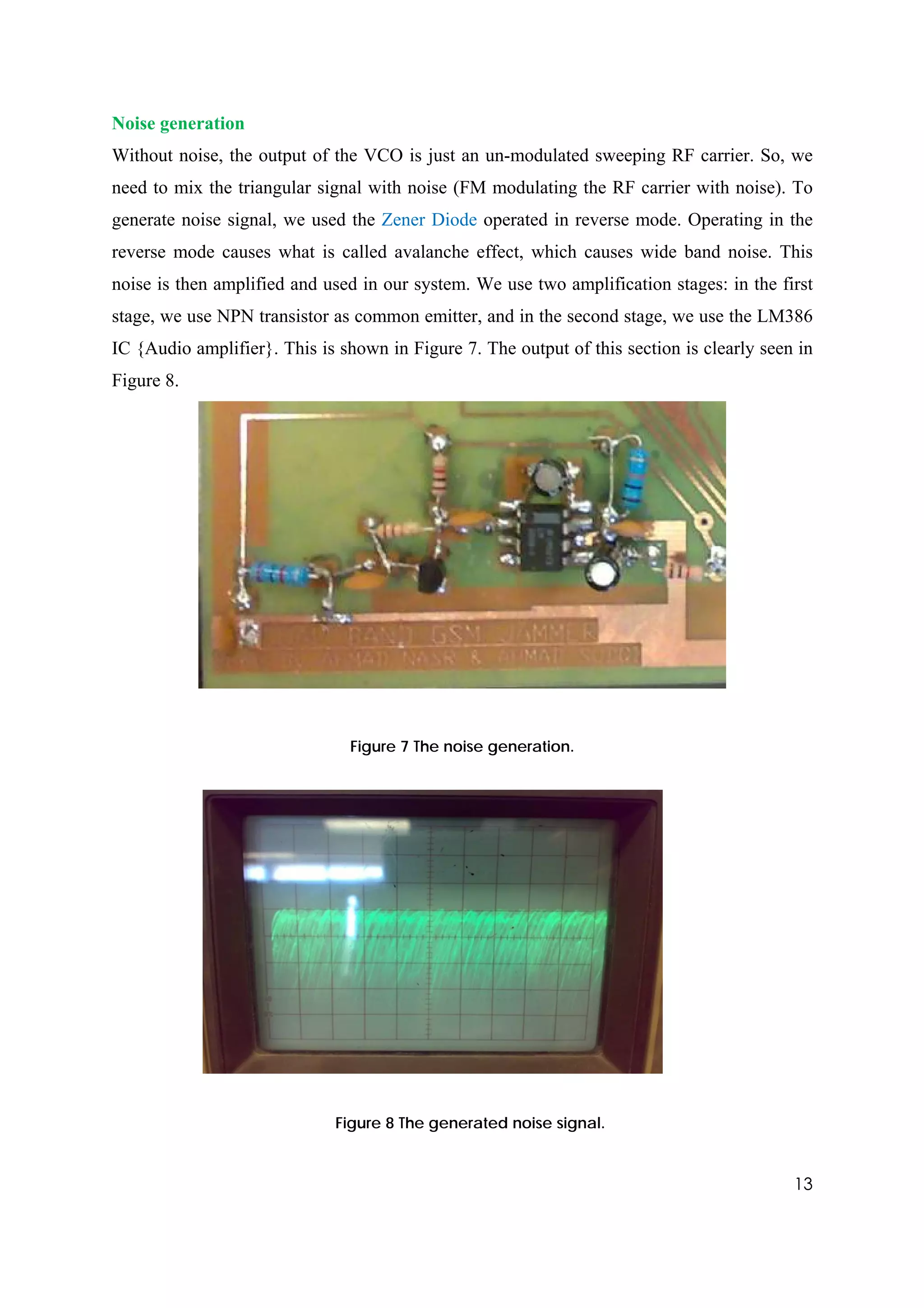 Noise generation
Without noise, the output of the VCO is just an un-modulated sweeping RF carrier. So, we
need to mix the triangular signal with noise (FM modulating the RF carrier with noise). To
generate noise signal, we used the Zener Diode operated in reverse mode. Operating in the
reverse mode causes what is called avalanche effect, which causes wide band noise. This
noise is then amplified and used in our system. We use two amplification stages: in the first
stage, we use NPN transistor as common emitter, and in the second stage, we use the LM386
IC {Audio amplifier}. This is shown in Figure 7. The output of this section is clearly seen in
Figure 8.




                               Figure 7 The noise generation.




                             Figure 8 The generated noise signal.


                                                                                           13
 