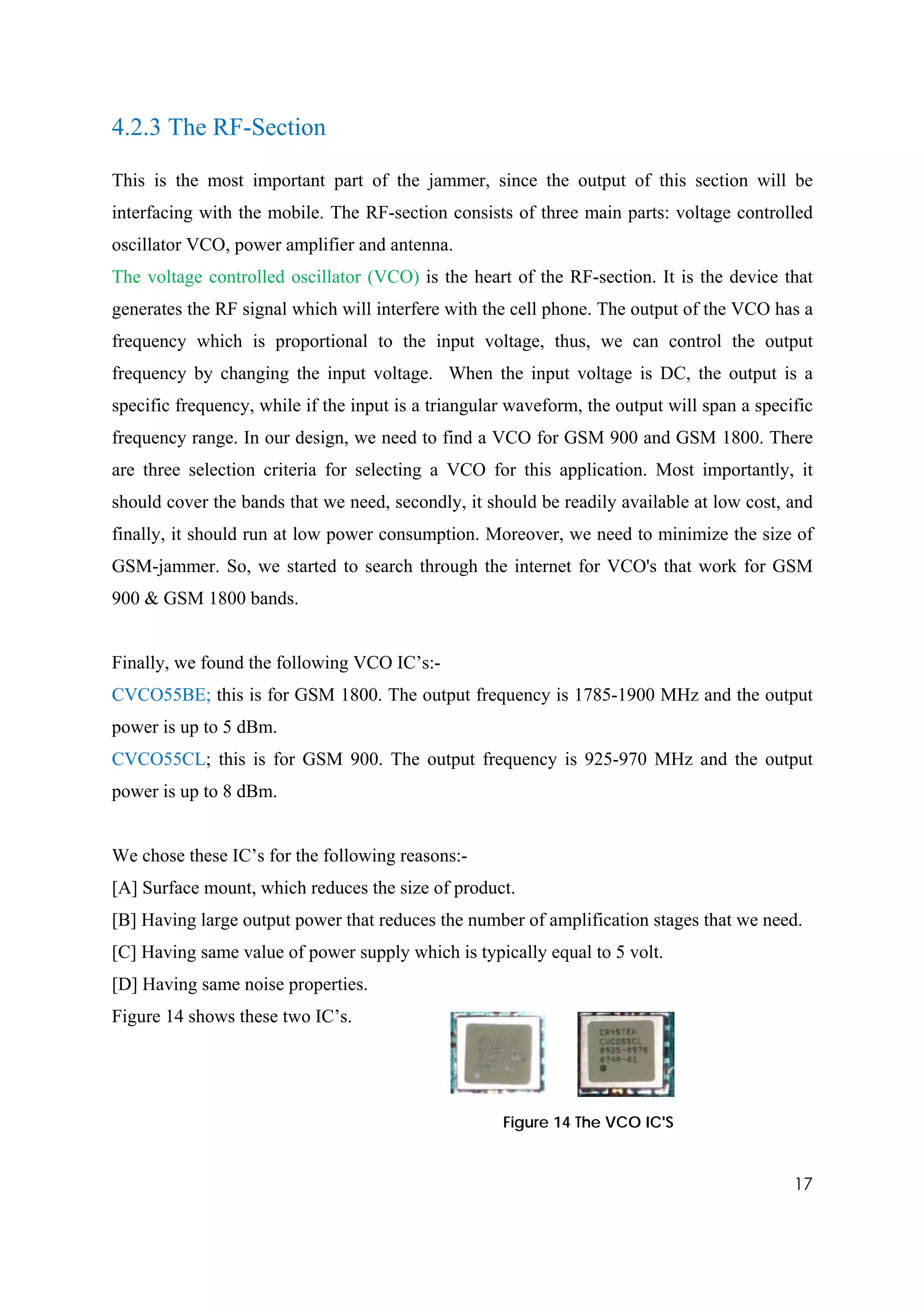 4.2.3 The RF-Section

This is the most important part of the jammer, since the output of this section will be
interfacing with the mobile. The RF-section consists of three main parts: voltage controlled
oscillator VCO, power amplifier and antenna.
The voltage controlled oscillator (VCO) is the heart of the RF-section. It is the device that
generates the RF signal which will interfere with the cell phone. The output of the VCO has a
frequency which is proportional to the input voltage, thus, we can control the output
frequency by changing the input voltage. When the input voltage is DC, the output is a
specific frequency, while if the input is a triangular waveform, the output will span a specific
frequency range. In our design, we need to find a VCO for GSM 900 and GSM 1800. There
are three selection criteria for selecting a VCO for this application. Most importantly, it
should cover the bands that we need, secondly, it should be readily available at low cost, and
finally, it should run at low power consumption. Moreover, we need to minimize the size of
GSM-jammer. So, we started to search through the internet for VCO's that work for GSM
900 & GSM 1800 bands.


Finally, we found the following VCO IC’s:-
CVCO55BE; this is for GSM 1800. The output frequency is 1785-1900 MHz and the output
power is up to 5 dBm.
CVCO55CL; this is for GSM 900. The output frequency is 925-970 MHz and the output
power is up to 8 dBm.


We chose these IC’s for the following reasons:-
[A] Surface mount, which reduces the size of product.
[B] Having large output power that reduces the number of amplification stages that we need.
[C] Having same value of power supply which is typically equal to 5 volt.
[D] Having same noise properties.
Figure 14 shows these two IC’s.




                                                     Figure 14 The VCO IC'S



                                                                                             17
 