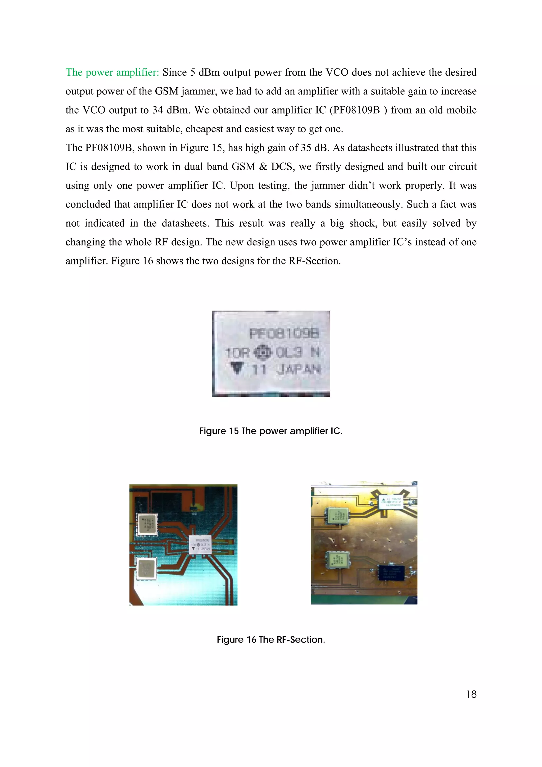 The power amplifier: Since 5 dBm output power from the VCO does not achieve the desired
output power of the GSM jammer, we had to add an amplifier with a suitable gain to increase
the VCO output to 34 dBm. We obtained our amplifier IC (PF08109B ) from an old mobile
as it was the most suitable, cheapest and easiest way to get one.
The PF08109B, shown in Figure 15, has high gain of 35 dB. As datasheets illustrated that this
IC is designed to work in dual band GSM & DCS, we firstly designed and built our circuit
using only one power amplifier IC. Upon testing, the jammer didn’t work properly. It was
concluded that amplifier IC does not work at the two bands simultaneously. Such a fact was
not indicated in the datasheets. This result was really a big shock, but easily solved by
changing the whole RF design. The new design uses two power amplifier IC’s instead of one
amplifier. Figure 16 shows the two designs for the RF-Section.




                               Figure 15 The power amplifier IC.




                                   Figure 16 The RF-Section.




                                                                                          18
 