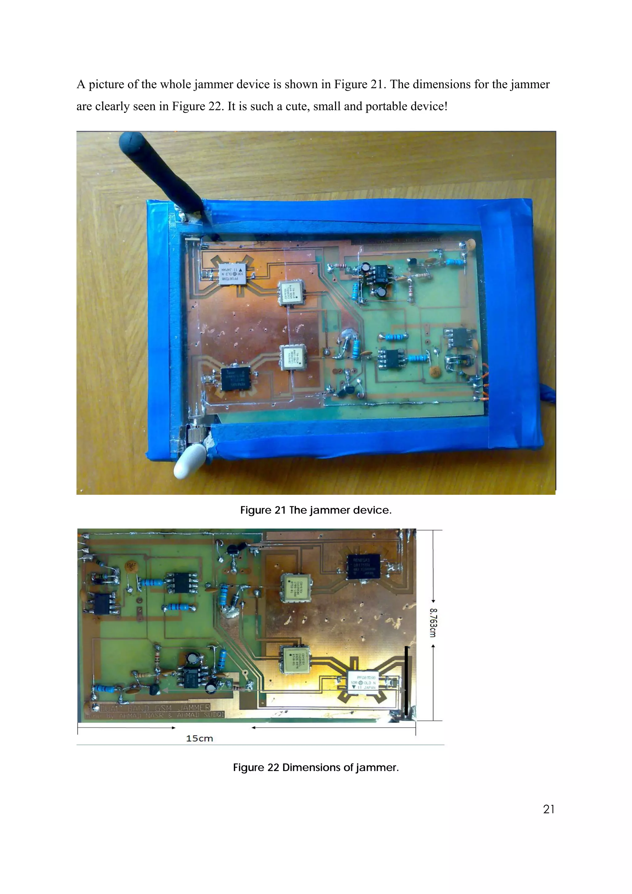 A picture of the whole jammer device is shown in Figure 21. The dimensions for the jammer
are clearly seen in Figure 22. It is such a cute, small and portable device!




                                 Figure 21 The jammer device.




                                Figure 22 Dimensions of jammer.


                                                                                       21
 