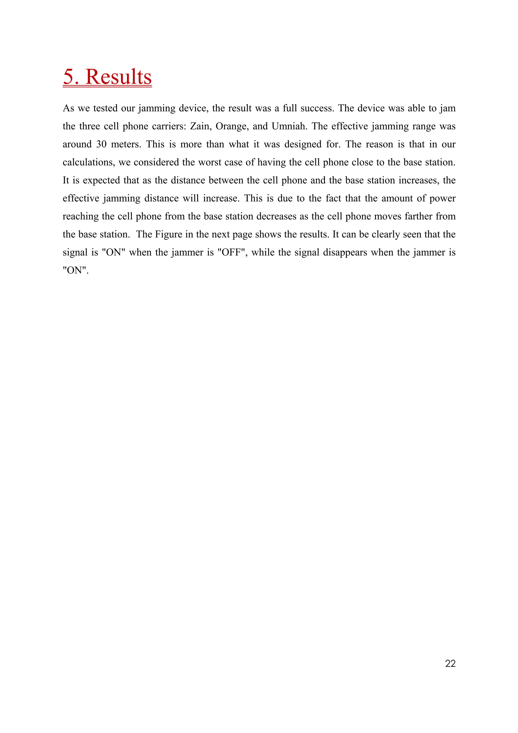 5. Results  
As we tested our jamming device, the result was a full success. The device was able to jam
the three cell phone carriers: Zain, Orange, and Umniah. The effective jamming range was
around 30 meters. This is more than what it was designed for. The reason is that in our
calculations, we considered the worst case of having the cell phone close to the base station.
It is expected that as the distance between the cell phone and the base station increases, the
effective jamming distance will increase. This is due to the fact that the amount of power
reaching the cell phone from the base station decreases as the cell phone moves farther from
the base station. The Figure in the next page shows the results. It can be clearly seen that the
signal is "ON" when the jammer is "OFF", while the signal disappears when the jammer is
"ON".




                                                                                             22
 
