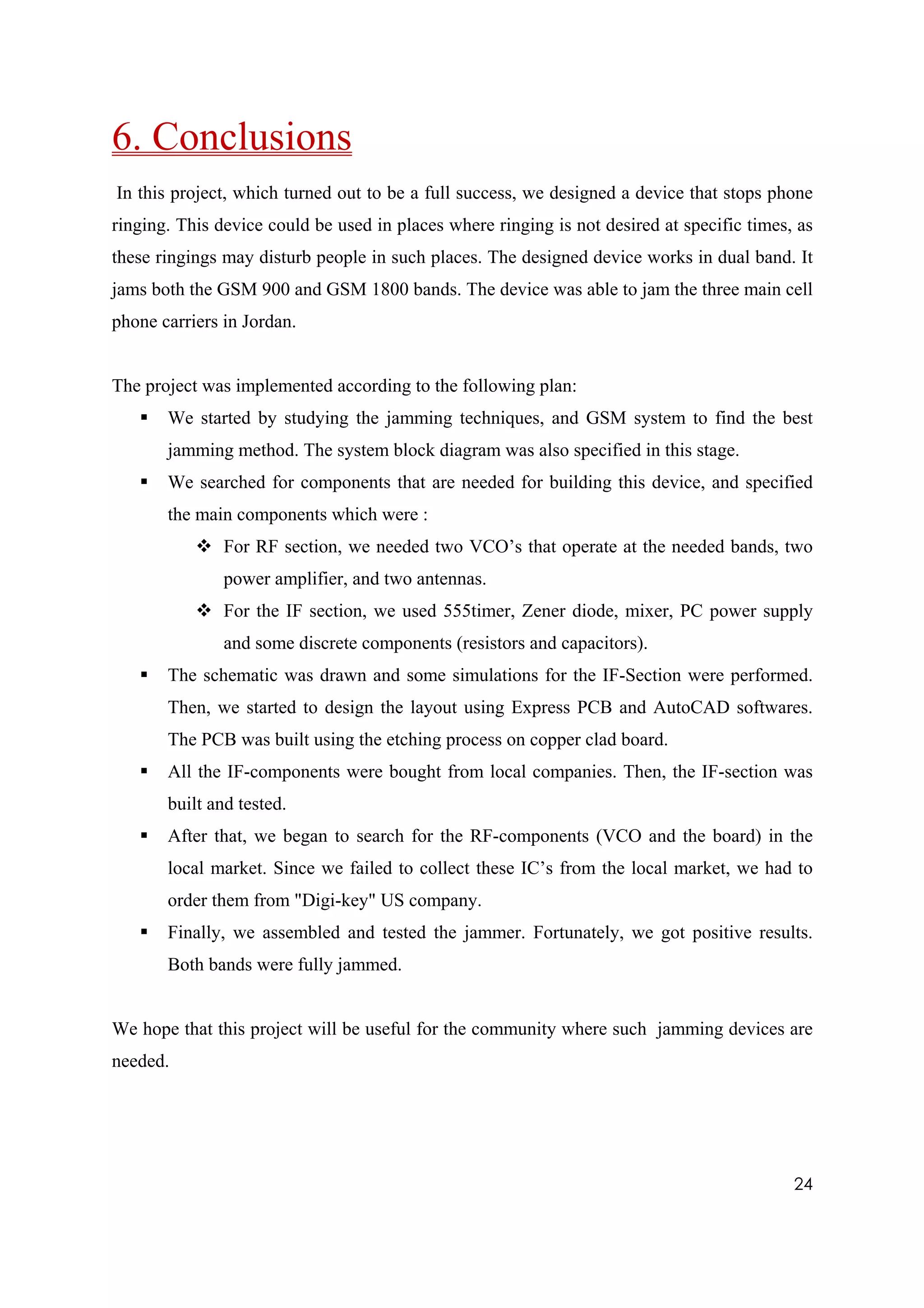 6. Conclusions
In this project, which turned out to be a full success, we designed a device that stops phone
ringing. This device could be used in places where ringing is not desired at specific times, as
these ringings may disturb people in such places. The designed device works in dual band. It
jams both the GSM 900 and GSM 1800 bands. The device was able to jam the three main cell
phone carriers in Jordan.


The project was implemented according to the following plan:
       We started by studying the jamming techniques, and GSM system to find the best
       jamming method. The system block diagram was also specified in this stage.
       We searched for components that are needed for building this device, and specified
       the main components which were :
               For RF section, we needed two VCO’s that operate at the needed bands, two
               power amplifier, and two antennas.
               For the IF section, we used 555timer, Zener diode, mixer, PC power supply
               and some discrete components (resistors and capacitors).
       The schematic was drawn and some simulations for the IF-Section were performed.
       Then, we started to design the layout using Express PCB and AutoCAD softwares.
       The PCB was built using the etching process on copper clad board.
       All the IF-components were bought from local companies. Then, the IF-section was
       built and tested.
       After that, we began to search for the RF-components (VCO and the board) in the
       local market. Since we failed to collect these IC’s from the local market, we had to
       order them from "Digi-key" US company.
       Finally, we assembled and tested the jammer. Fortunately, we got positive results.
       Both bands were fully jammed.


We hope that this project will be useful for the community where such jamming devices are
needed.




                                                                                            24
 