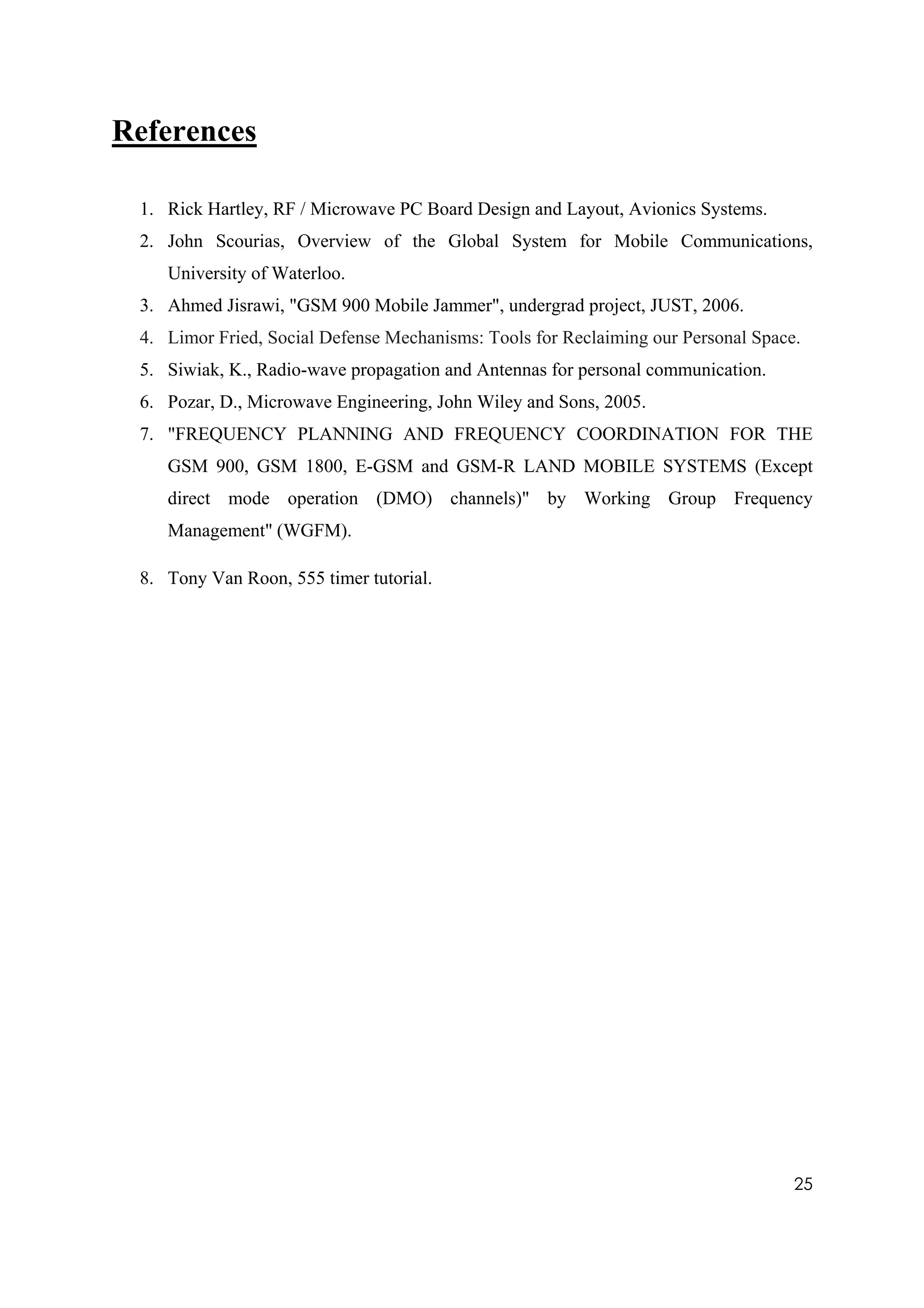 References

 1. Rick Hartley, RF / Microwave PC Board Design and Layout, Avionics Systems.
 2. John Scourias, Overview of the Global System for Mobile Communications,
    University of Waterloo.
 3. Ahmed Jisrawi, "GSM 900 Mobile Jammer", undergrad project, JUST, 2006.
 4. Limor Fried, Social Defense Mechanisms: Tools for Reclaiming our Personal Space.
 5. Siwiak, K., Radio-wave propagation and Antennas for personal communication.
 6. Pozar, D., Microwave Engineering, John Wiley and Sons, 2005.
 7. "FREQUENCY PLANNING AND FREQUENCY COORDINATION FOR THE
    GSM 900, GSM 1800, E-GSM and GSM-R LAND MOBILE SYSTEMS (Except
    direct mode operation (DMO) channels)" by Working Group Frequency
    Management" (WGFM).

 8. Tony Van Roon, 555 timer tutorial.




                                                                                   25
 