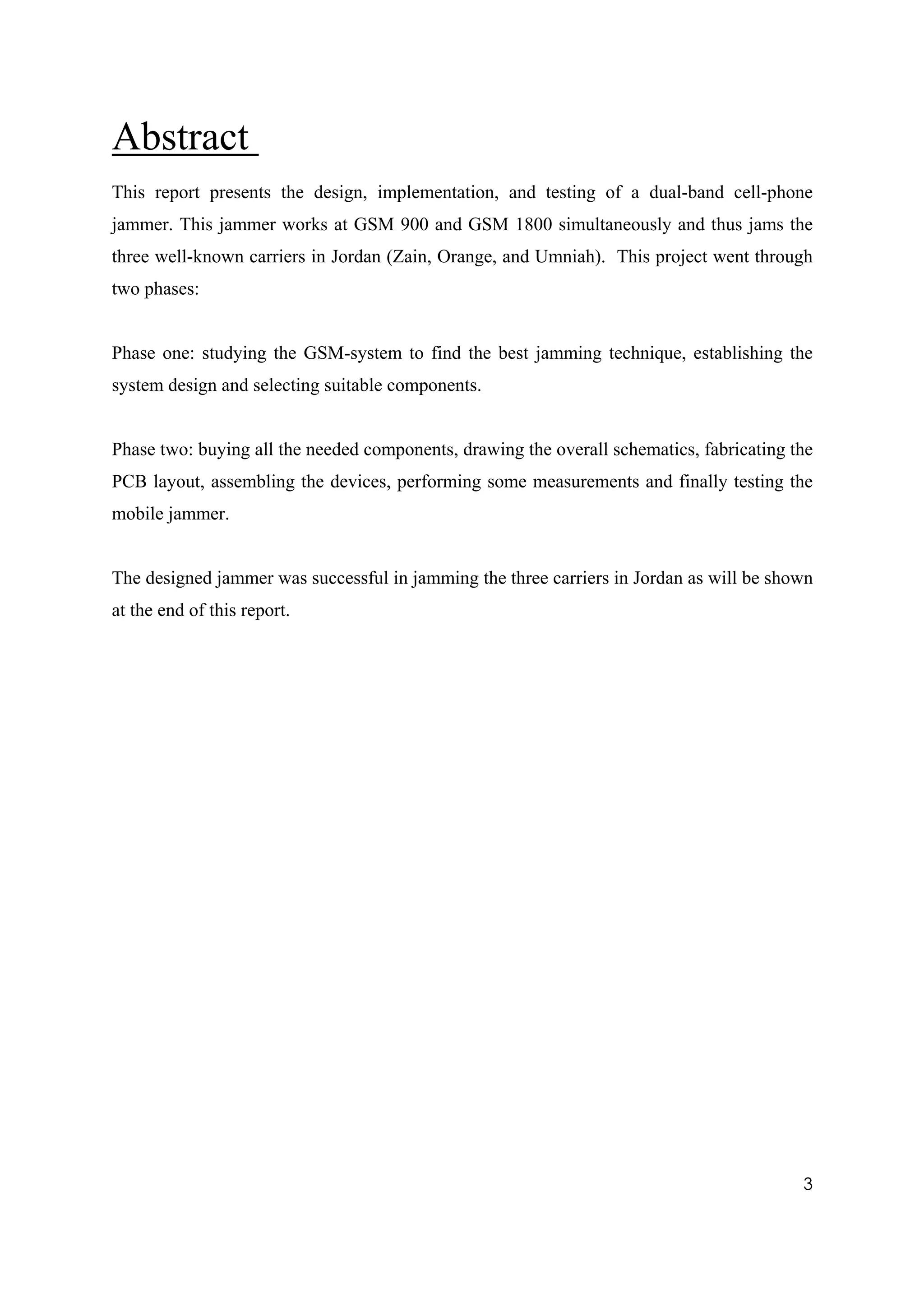 Abstract
This report presents the design, implementation, and testing of a dual-band cell-phone
jammer. This jammer works at GSM 900 and GSM 1800 simultaneously and thus jams the
three well-known carriers in Jordan (Zain, Orange, and Umniah). This project went through
two phases:


Phase one: studying the GSM-system to find the best jamming technique, establishing the
system design and selecting suitable components.


Phase two: buying all the needed components, drawing the overall schematics, fabricating the
PCB layout, assembling the devices, performing some measurements and finally testing the
mobile jammer.


The designed jammer was successful in jamming the three carriers in Jordan as will be shown
at the end of this report.




                                                                                          3
 