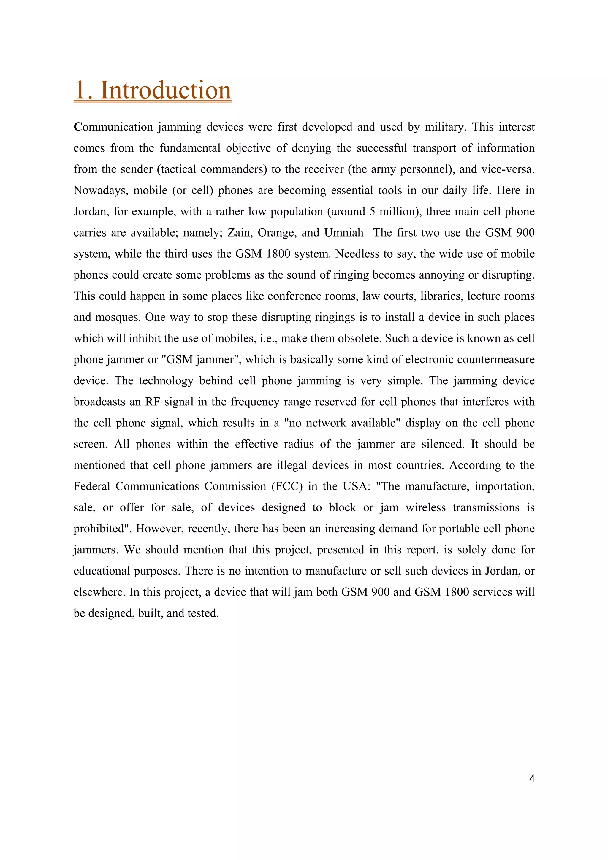 1. Introduction
Communication jamming devices were first developed and used by military. This interest
comes from the fundamental objective of denying the successful transport of information
from the sender (tactical commanders) to the receiver (the army personnel), and vice-versa.
Nowadays, mobile (or cell) phones are becoming essential tools in our daily life. Here in
Jordan, for example, with a rather low population (around 5 million), three main cell phone
carries are available; namely; Zain, Orange, and Umniah The first two use the GSM 900
system, while the third uses the GSM 1800 system. Needless to say, the wide use of mobile
phones could create some problems as the sound of ringing becomes annoying or disrupting.
This could happen in some places like conference rooms, law courts, libraries, lecture rooms
and mosques. One way to stop these disrupting ringings is to install a device in such places
which will inhibit the use of mobiles, i.e., make them obsolete. Such a device is known as cell
phone jammer or "GSM jammer", which is basically some kind of electronic countermeasure
device. The technology behind cell phone jamming is very simple. The jamming device
broadcasts an RF signal in the frequency range reserved for cell phones that interferes with
the cell phone signal, which results in a "no network available" display on the cell phone
screen. All phones within the effective radius of the jammer are silenced. It should be
mentioned that cell phone jammers are illegal devices in most countries. According to the
Federal Communications Commission (FCC) in the USA: "The manufacture, importation,
sale, or offer for sale, of devices designed to block or jam wireless transmissions is
prohibited". However, recently, there has been an increasing demand for portable cell phone
jammers. We should mention that this project, presented in this report, is solely done for
educational purposes. There is no intention to manufacture or sell such devices in Jordan, or
elsewhere. In this project, a device that will jam both GSM 900 and GSM 1800 services will
be designed, built, and tested.




                                                                                             4
 