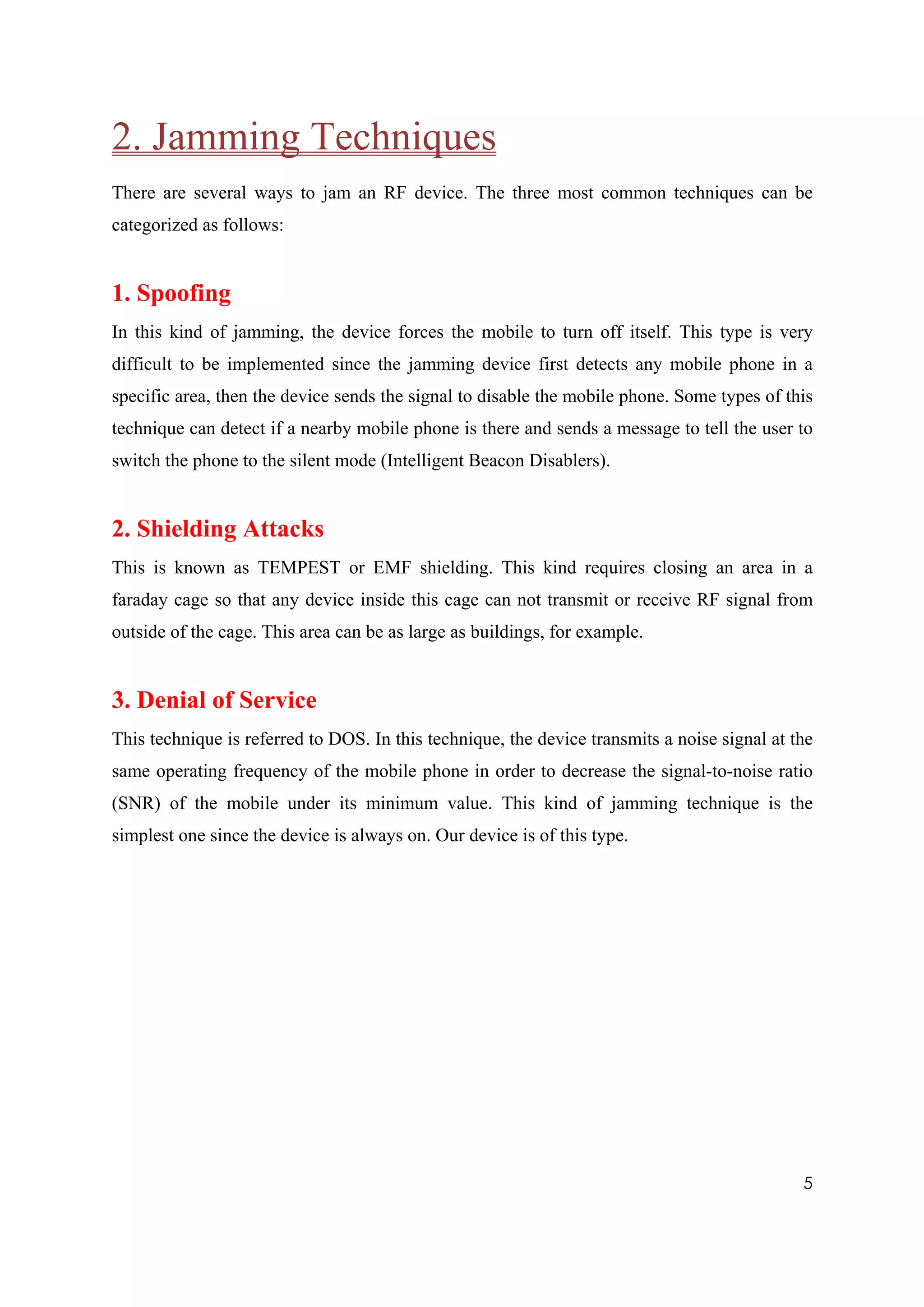 2. Jamming Techniques
There are several ways to jam an RF device. The three most common techniques can be
categorized as follows:


1. Spoofing
In this kind of jamming, the device forces the mobile to turn off itself. This type is very
difficult to be implemented since the jamming device first detects any mobile phone in a
specific area, then the device sends the signal to disable the mobile phone. Some types of this
technique can detect if a nearby mobile phone is there and sends a message to tell the user to
switch the phone to the silent mode (Intelligent Beacon Disablers).


2. Shielding Attacks
This is known as TEMPEST or EMF shielding. This kind requires closing an area in a
faraday cage so that any device inside this cage can not transmit or receive RF signal from
outside of the cage. This area can be as large as buildings, for example.


3. Denial of Service
This technique is referred to DOS. In this technique, the device transmits a noise signal at the
same operating frequency of the mobile phone in order to decrease the signal-to-noise ratio
(SNR) of the mobile under its minimum value. This kind of jamming technique is the
simplest one since the device is always on. Our device is of this type.




                                                                                              5
 