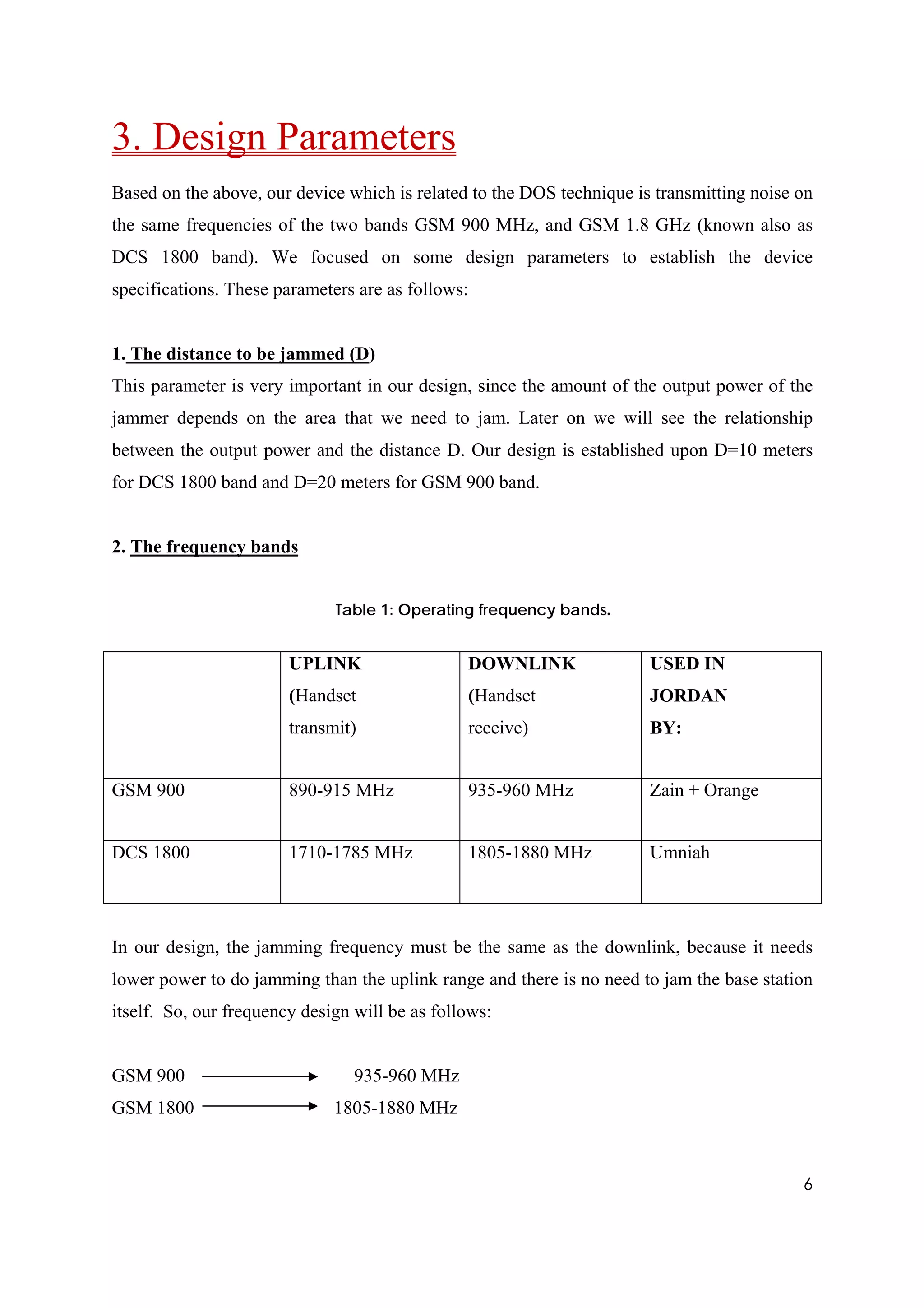 3. Design Parameters
Based on the above, our device which is related to the DOS technique is transmitting noise on
the same frequencies of the two bands GSM 900 MHz, and GSM 1.8 GHz (known also as
DCS 1800 band). We focused on some design parameters to establish the device
specifications. These parameters are as follows:


1. The distance to be jammed (D)
This parameter is very important in our design, since the amount of the output power of the
jammer depends on the area that we need to jam. Later on we will see the relationship
between the output power and the distance D. Our design is established upon D=10 meters
for DCS 1800 band and D=20 meters for GSM 900 band.


2. The frequency bands


                              Table 1: Operating frequency bands.


                        UPLINK                  DOWNLINK               USED IN
                        (Handset                (Handset               JORDAN
                        transmit)               receive)               BY:


GSM 900                 890-915 MHz             935-960 MHz            Zain + Orange


DCS 1800                1710-1785 MHz           1805-1880 MHz          Umniah




In our design, the jamming frequency must be the same as the downlink, because it needs
lower power to do jamming than the uplink range and there is no need to jam the base station
itself. So, our frequency design will be as follows:


GSM 900                          935-960 MHz
GSM 1800                      1805-1880 MHz



                                                                                           6
 