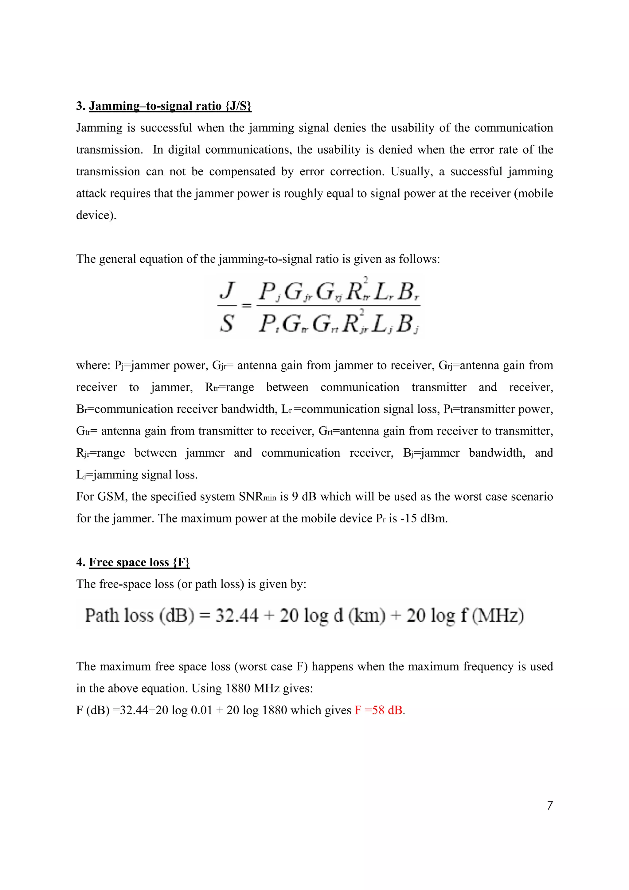 3. Jamming–to-signal ratio {J/S}
Jamming is successful when the jamming signal denies the usability of the communication
transmission. In digital communications, the usability is denied when the error rate of the
transmission can not be compensated by error correction. Usually, a successful jamming
attack requires that the jammer power is roughly equal to signal power at the receiver (mobile
device).


The general equation of the jamming-to-signal ratio is given as follows:




where: Pj=jammer power, Gjr= antenna gain from jammer to receiver, Grj=antenna gain from
receiver to jammer, Rtr=range between communication transmitter and receiver,
Br=communication receiver bandwidth, Lr =communication signal loss, Pt=transmitter power,
Gtr= antenna gain from transmitter to receiver, Grt=antenna gain from receiver to transmitter,
Rjr=range between jammer and communication receiver, Bj=jammer bandwidth, and
Lj=jamming signal loss.
For GSM, the specified system SNRmin is 9 dB which will be used as the worst case scenario
for the jammer. The maximum power at the mobile device Pr is -15 dBm.


4. Free space loss {F}
The free-space loss (or path loss) is given by:




The maximum free space loss (worst case F) happens when the maximum frequency is used
in the above equation. Using 1880 MHz gives:
F (dB) =32.44+20 log 0.01 + 20 log 1880 which gives F =58 dB.




                                                                                            7
 
