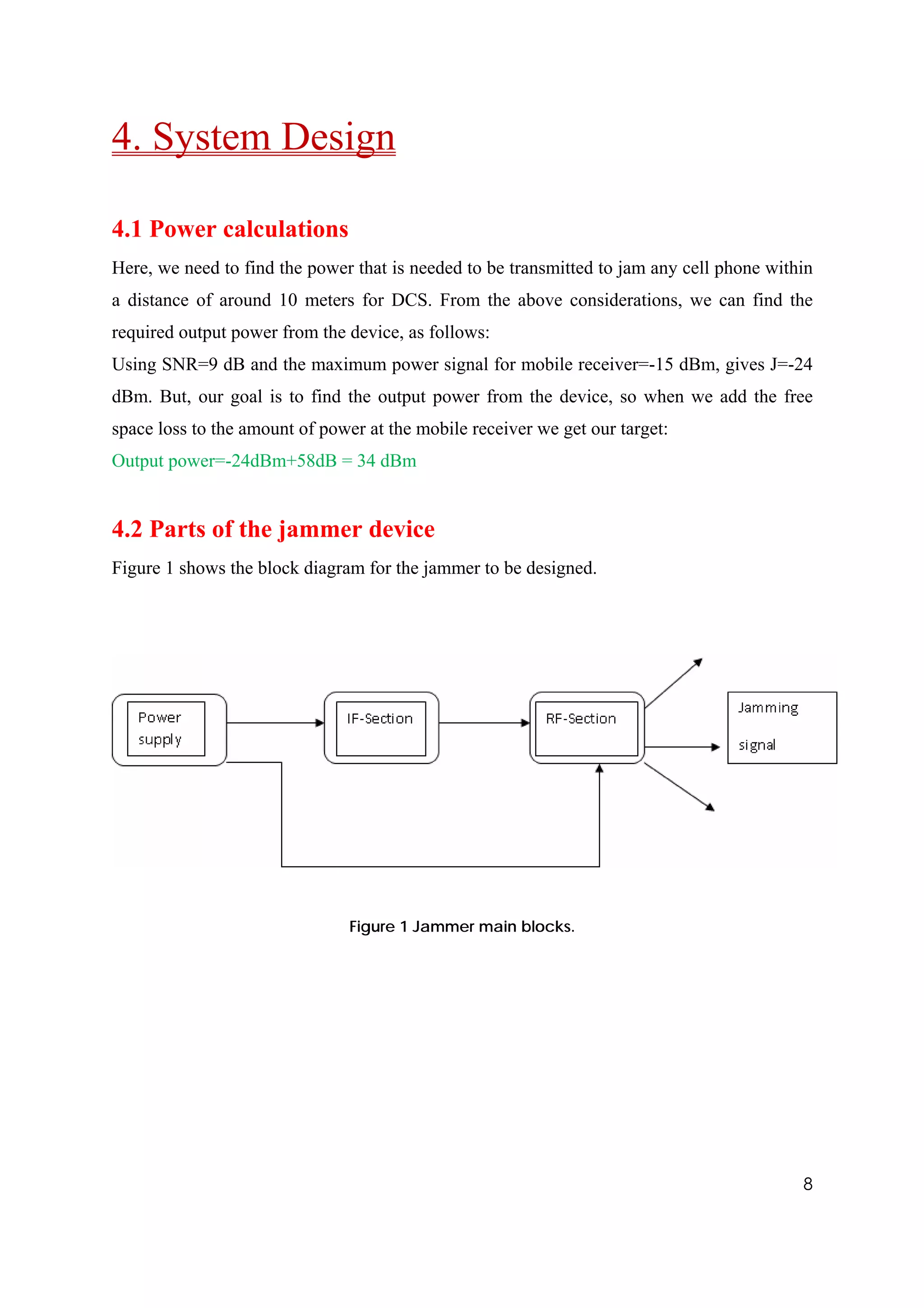 4. System Design

4.1 Power calculations
Here, we need to find the power that is needed to be transmitted to jam any cell phone within
a distance of around 10 meters for DCS. From the above considerations, we can find the
required output power from the device, as follows:
Using SNR=9 dB and the maximum power signal for mobile receiver=-15 dBm, gives J=-24
dBm. But, our goal is to find the output power from the device, so when we add the free
space loss to the amount of power at the mobile receiver we get our target:
Output power=-24dBm+58dB = 34 dBm


4.2 Parts of the jammer device
Figure 1 shows the block diagram for the jammer to be designed.




                                Figure 1 Jammer main blocks.




                                                                                           8
 