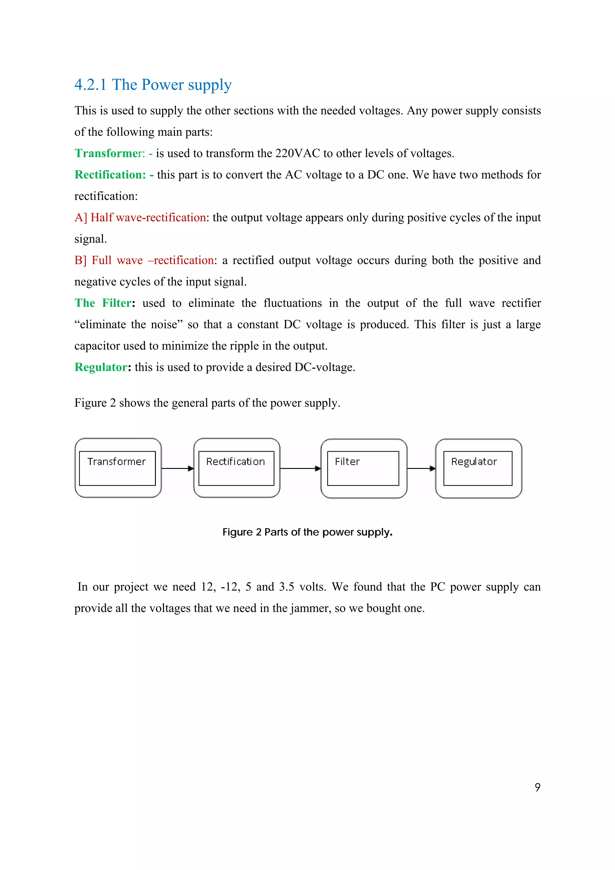 4.2.1 The Power supply
This is used to supply the other sections with the needed voltages. Any power supply consists
of the following main parts:
Transformer: - is used to transform the 220VAC to other levels of voltages.
Rectification: - this part is to convert the AC voltage to a DC one. We have two methods for
rectification:
A] Half wave-rectification: the output voltage appears only during positive cycles of the input
signal.
B] Full wave –rectification: a rectified output voltage occurs during both the positive and
negative cycles of the input signal.
The Filter: used to eliminate the fluctuations in the output of the full wave rectifier
“eliminate the noise” so that a constant DC voltage is produced. This filter is just a large
capacitor used to minimize the ripple in the output.
Regulator: this is used to provide a desired DC-voltage.

Figure 2 shows the general parts of the power supply.




                               Figure 2 Parts of the power supply.




In our project we need 12, -12, 5 and 3.5 volts. We found that the PC power supply can
provide all the voltages that we need in the jammer, so we bought one.




                                                                                             9
 
