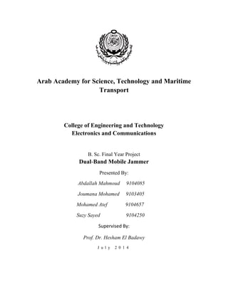 Arab Academy for Science, Technology and Maritime 
Transport 
College of Engineering and Technology 
Electronics and Communications 
B. Sc. Final Year Project 
Dual-Band Mobile Jammer 
Presented By: 
Abdallah Mahmoud 9104085 
Joumana Mohamed 9103405 
Mohamed Atef 9104657 
Suzy Sayed 9104250 
Supervised By: 
Prof. Dr. Hesham El Badawy 
J u l y 2 0 1 4 
 