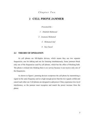2 
C h a p t e r T w o 
2 CELL PHONE JAMMER 
Presented By:- 
1- Abdallah Mahmoud 
2- Joumana Mohamed 
3- Mohamed Atef 
4- Suzy Sayed 
2.1 THEORY OF OPERATION 
As cell phones are full-duplex devices, which means they use two separate 
frequencies, one for talking and one for listening simultaneously. Some jammers block 
only one of the frequencies used by cell phones, which has the effect of blocking both. 
The phone is tricked into thinking there is no service because it can receive only one of 
the frequencies. 
As shown in figure1, jamming devices overpower the cell phone by transmitting a 
signal on the same frequency and at a high enough power that the two signals collide and 
cancel each other out. Cell phones are designed to add power if they experience low-level 
interference, so the jammer must recognize and match the power increase from the 
phone. 
 