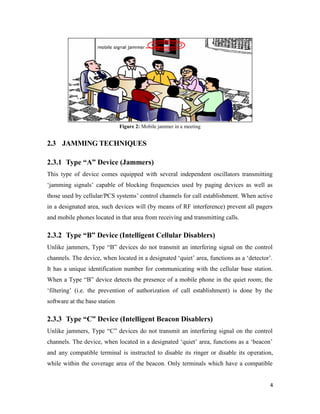 4 
Figure 2: Mobile jammer in a meeting 
2.3 JAMMING TECHNIQUES 
2.3.1 Type “A” Device (Jammers) 
This type of device comes equipped with several independent oscillators transmitting 
‘jamming signals’ capable of blocking frequencies used by paging devices as well as 
those used by cellular/PCS systems’ control channels for call establishment. When active 
in a designated area, such devices will (by means of RF interference) prevent all pagers 
and mobile phones located in that area from receiving and transmitting calls. 
2.3.2 Type “B” Device (Intelligent Cellular Disablers) 
Unlike jammers, Type “B” devices do not transmit an interfering signal on the control 
channels. The device, when located in a designated ‘quiet’ area, functions as a ‘detector’. 
It has a unique identification number for communicating with the cellular base station. 
When a Type “B” device detects the presence of a mobile phone in the quiet room; the 
‘filtering’ (i.e. the prevention of authorization of call establishment) is done by the 
software at the base station 
2.3.3 Type “C” Device (Intelligent Beacon Disablers) 
Unlike jammers, Type “C” devices do not transmit an interfering signal on the control 
channels. The device, when located in a designated ‘quiet’ area, functions as a ‘beacon’ 
and any compatible terminal is instructed to disable its ringer or disable its operation, 
while within the coverage area of the beacon. Only terminals which have a compatible 
 
