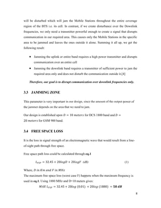 will be disturbed which will jam the Mobile Stations throughout the entire coverage 
region of the BTS i.e. its cell. In contrast, if we create disturbance over the Downlink 
frequencies, we only need a transmitter powerful enough to create a signal that disrupts 
communication in our required area. This causes only the Mobile Stations in the specific 
area to be jammed and leaves the ones outside it alone. Summing it all up, we get the 
following result: 
 Jamming the uplink or entire band requires a high power transmitter and disrupts 
8 
communication over an entire cell 
 Jamming the downlink band requires a transmitter of sufficient power to jam the 
required area only and does not disturb the communication outside it.[4] 
Therefore, our goal is to disrupt communication over downlink frequencies only. 
3.3 JAMMING ZONE 
This parameter is very important in our design, since the amount of the output power of 
the jammer depends on the area that we need to jam. 
Our design is established upon = 10 for DCS 1800 band and = 
20 for GSM 900 band. 
3.4 FREE SPACE LOSS 
It is the loss in signal strength of an electromagnetic wave that would result from a line-of- 
sight path through free space. 
Free space path loss could be calculated through eq.1 
= 32.45 + 20 + 20 (dB) (1) 
Where, 
The maximum free space loss (worst case F) happens when the maximum frequency is 
used in eq.1. Using 1880 MHz and D=10 meters gives: 
= 32.45 + 20 (0.01) + 20 (1880) = 
 