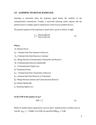 9 
3.5 JAMMING TO SIGNAL RATIO (J/S) 
Jamming is successful when the jamming signal denies the usability of the 
communication transmission. Usually, a successful jamming attack requires that the 
jammer power is roughly equal to signal power at the receiver (mobile device). 
The general equation of the jamming-to-signal ratio is given as follows in eq.2 
= (2) 
Where: 
=Jammer Power 
= Antenna Gain from Jammer to Receiver 
=Antenna Gain from Receiver to Jammer 
=Range between Communication Transmitter and Receiver 
=Communication Receiver Bandwidth 
=Communication Signal Loss 
=Transmitter Power 
= Antenna Gain from Transmitter to Receiver 
=Antenna Gain from Receiver to Transmitter 
=Range between Jammer and Communication Receiver 
=Jammer Bandwidth 
=Jamming Signal Loss. 
So the SNR of the jammer in eq.3 
= (3) 
Where S=mobile station signal power receiver and J= jammer power at mobile receiver. 
And the S = −15dBm For GSM, the specified SNR = 9 dB 
 