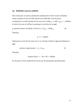 11 
3.6 POWER CALCULATIONS 
Here in this part, we want to calculate the needed power in order to jam a cell phone 
within a distance of 10 m for DCS and 20 m for GSM 900 , from the above 
considerations we shall calculate for the worst case ( = 9 , = −15 ) 
in order to be sure we will have a jamming in everywhere as in eq.4 
( ) >= − (4) 
Therefore, 
>= −24 
Taking into account the free space loss as we calculate it before in eq.1 and substitute in 
eq.5 
= + (5) 
Therefore, 
= −24 + 58 = 34 
So, this power will be needed for the worst case for jamming the specified region. 
 