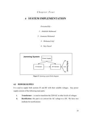 12 
C h a p t e r F o u r 
4 SYSTEM IMPLEMENTATION 
Presented By:- 
1- Abdallah Mahmoud 
2- Joumana Mohamed 
3- Mohamed Atef 
4- Suzy Sayed 
Figure 5: Jamming system block diagram 
4.1 POWER SUPPLY 
It is used to supply both sections IF and RF with their suitable voltages. Any power 
supply consists of the following main parts: 
i. Transformer: - is used to transform the 220VAC to other levels of voltages 
ii. Rectification: this part is to convert the AC voltage to a DC. We have two 
methods for rectifications: 
 