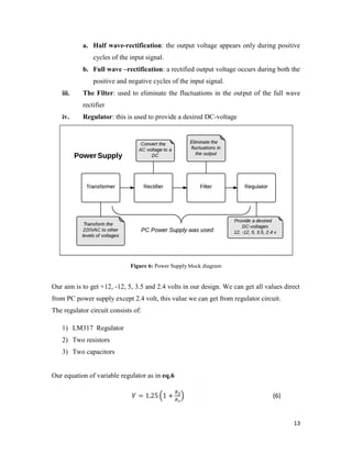 a. Half wave-rectification: the output voltage appears only during positive 
13 
cycles of the input signal. 
b. Full wave –rectification: a rectified output voltage occurs during both the 
positive and negative cycles of the input signal. 
iii. The Filter: used to eliminate the fluctuations in the output of the full wave 
rectifier 
iv. Regulator: this is used to provide a desired DC-voltage 
Figure 6: Power Supply block diagram 
Our aim is to get +12, -12, 5, 3.5 and 2.4 volts in our design. We can get all values direct 
from PC power supply except 2.4 volt, this value we can get from regulator circuit. 
The regulator circuit consists of: 
1) LM317 Regulator 
2) Two resistors 
3) Two capacitors 
Our equation of variable regulator as in eq.6 
= 1.25 1 + (6) 
 