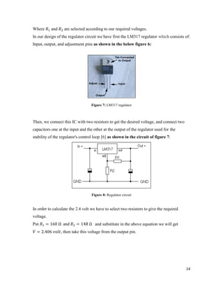 Where and are selected according to our required voltages. 
In our design of the regulator circuit we have first the LM317 regulator which consists of: 
Input, output, and adjustment pins as shown in the below figure 6: 
14 
Figure 7: LM317 regulator 
Then, we connect this IC with two resistors to get the desired voltage, and connect two 
capacitors one at the input and the other at the output of the regulator used for the 
stability of the regulator's control loop [6] as shown in the circuit of figure 7: 
Figure 8: Regulator circuit 
In order to calculate the 2.4 volt we have to select two resistors to give the required 
voltage. 
Put = 160 Ω and = 148 Ω and substitute in the above equation we will get 
= 2.406 , then take this voltage from the output pin. 
 