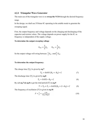 4.2.1 Triangular Wave Generator 
The main use of the triangular wave is to sweep the VCO through the desired frequency 
range. 
In the design, we shall use 555timer IC operating in the astable mode to generate the 
sweeping signal. 
First, the output frequency and voltage depends on the charging and discharging of the 
capacitor and resistor values .The voltage depends on power supply for the IC as 
frequency is independent of the supply voltage. 
To determine the output sweeping voltage 
16 
= 
2 
3 
= 
1 
3 
So the output voltage will swing between 
To determine the output frequency: 
The charge time ( ) is given by eq.7 
= 0.693 ( + ) ∗ (7) 
The discharge time ( ) is given by eq.8 
= 0.693 ∗ ∗ (8) 
By sub eq.7 & eq.8 to get the total period ( ) in eq.9 
= + = 0.693( + 2 ∗ ) ∗ (9) 
The frequency of oscillation ( ) is given in eq.10 
= = . 
( ) (10) 
 