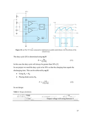 17 
Figure 10: (a) The 555 timer connected to implement an astable multivibrator. (b) Waveforms of the 
circuit in (a). 
The duty cycle ( ) is determined using eq.11 
= (11) 
In this case the duty cycle will always be greater than 50%.[5] 
In our project we need the duty cycle to be 50% so that the charging time equals the 
discharging time. This can be achieved by eq.12 
 Using = 
 Placing diode across 
= . 
( ) (12) 
In our design: 
Table 4: Design calculations 
= = 750Ω = 0.1 = 12 
= 9.6 Output voltage will swing between 4 8 
 