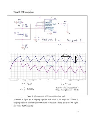 0.12 ms 4 v 
wer 
18 
Using OrCAD simulation: 
= 120 
= 
1 
= 8.33 
freque 
ncy 
= 4 
P 
o 
s 
pect 
Output 1 swing between 4 8 
Output 2 swing between −2 2 
Figure 11: Schematic circuit of 555timer with its voltage graph 
r 
al 
de 
nsi 
As shown in figure 11, a coupling capacitor was added to the output of 555timer. A 
coupling capacitor is used to connect between two circuits. It only passes the AC signal 
and blocks the DC signal.[6] 
t 
y 
 