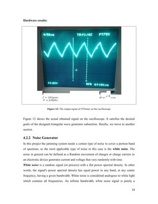 19 
Hardware results: 
= 101 
= 9.9 
= 4 
Figure 12: The output signal of 555timer on the oscilloscope 
Figure 12 shows the actual obtained signal on the oscilloscope. It satisfies the desired 
goals of the designed triangular wave generator subsection. Hereby, we move to another 
section. 
4.2.2 Noise Generator 
In this project the jamming system needs a certain type of noise to cover a portion band 
of spectrum, so the most applicable type of noise in this case is the white noise. The 
noise in general can be defined as a Random movement of charges or charge carriers in 
an electronic device generates current and voltage that vary randomly with time. 
White noise is a random signal (or process) with a flat power spectral density. In other 
words, the signal's power spectral density has equal power in any band, at any centre 
frequency, having a given bandwidth. White noise is considered analogous to white light 
which contains all frequencies. An infinite bandwidth, white noise signal is purely a 
 