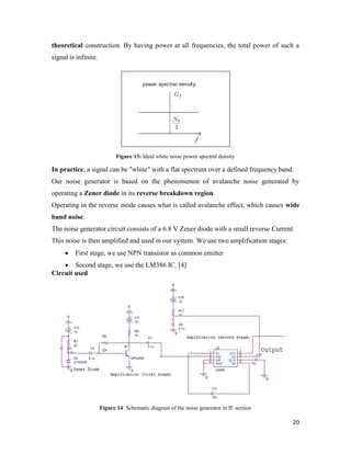 theoretical construction. By having power at all frequencies, the total power of such a 
signal is infinite. 
20 
Figure 13: Ideal white noise power spectral density 
In practice, a signal can be "white" with a flat spectrum over a defined frequency band. 
Our noise generator is based on the phenomenon of avalanche noise generated by 
operating a Zener diode in its reverse breakdown region. 
Operating in the reverse mode causes what is called avalanche effect, which causes wide 
band noise. 
The noise generator circuit consists of a 6.8 V Zener diode with a small reverse Current. 
This noise is then amplified and used in our system. We use two amplification stages: 
 First stage, we use NPN transistor as common emitter 
 Second stage, we use the LM386 IC. [4] 
Circuit used 
Figure 14: Schematic diagram of the noise generator in IF section 
 