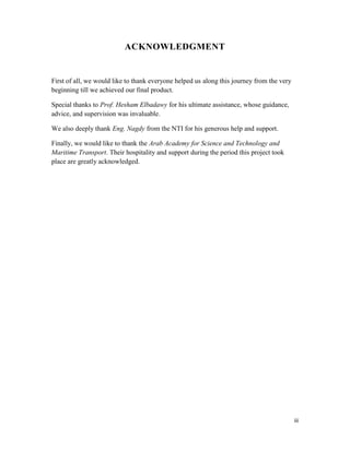 iii 
ACKNOWLEDGMENT 
First of all, we would like to thank everyone helped us along this journey from the very 
beginning till we achieved our final product. 
Special thanks to Prof. Hesham Elbadawy for his ultimate assistance, whose guidance, 
advice, and supervision was invaluable. 
We also deeply thank Eng. Nagdy from the NTI for his generous help and support. 
Finally, we would like to thank the Arab Academy for Science and Technology and 
Maritime Transport. Their hospitality and support during the period this project took 
place are greatly acknowledged. 
 