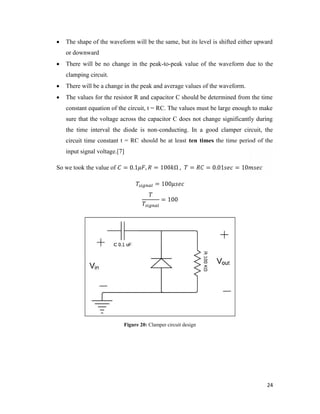  The shape of the waveform will be the same, but its level is shifted either upward 
24 
or downward 
 There will be no change in the peak-to-peak value of the waveform due to the 
clamping circuit. 
 There will be a change in the peak and average values of the waveform. 
 The values for the resistor R and capacitor C should be determined from the time 
constant equation of the circuit, t = RC. The values must be large enough to make 
sure that the voltage across the capacitor C does not change significantly during 
the time interval the diode is non-conducting. In a good clamper circuit, the 
circuit time constant t = RC should be at least ten times the time period of the 
input signal voltage.[7] 
So we took the value of = 0.1 , = 100 Ω , = = 0.01 = 10 
= 100 
= 100 
Figure 20: Clamper circuit design 
 