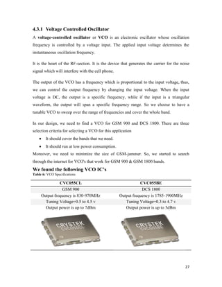 4.3.1 Voltage Controlled Oscillator 
A voltage-controlled oscillator or VCO is an electronic oscillator whose oscillation 
frequency is controlled by a voltage input. The applied input voltage determines the 
instantaneous oscillation frequency. 
It is the heart of the RF-section. It is the device that generates the carrier for the noise 
signal which will interfere with the cell phone. 
The output of the VCO has a frequency which is proportional to the input voltage, thus, 
we can control the output frequency by changing the input voltage. When the input 
voltage is DC, the output is a specific frequency, while if the input is a triangular 
waveform, the output will span a specific frequency range. So we choose to have a 
tunable VCO to sweep over the range of frequencies and cover the whole band. 
In our design, we need to find a VCO for GSM 900 and DCS 1800. There are three 
selection criteria for selecting a VCO for this application 
27 
 It should cover the bands that we need. 
 It should run at low power consumption. 
Moreover, we need to minimize the size of GSM-jammer. So, we started to search 
through the internet for VCO's that work for GSM 900 & GSM 1800 bands. 
We found the following VCO IC’s 
Table 6: VCO Specifications 
CVC055CL CVC055BE 
GSM 900 DCS 1800 
Output frequency is 830-970MHz Output frequency is 1785-1900MHz 
Tuning Voltage=0.5 to 4.5 v Tuning Voltage=0.3 to 4.7 v 
Output power is up to 7dBm Output power is up to 5dBm 
 