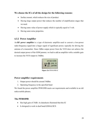 29 
We choose the ICs of all the design for the following reasons: 
 Surface mount, which reduces the size of product. 
 Having large output power that reduces the number of amplification stages that 
we need. 
 Having same value of power supply which is typically equal to 5 volt. 
 Having same noise properties. 
4.3.2 Power Amplifier 
An RF power amplifier is a type of electronic amplifier used to convert a low-power 
radio-frequency signal into a larger signal of significant power, typically for driving the 
antenna of a transmitter. Since 5dBm output power from the VCO does not achieve the 
desired output power of the GSM jammer, we had to add an amplifier with a suitable gain 
to increase the VCO output to 34dBm. 
Figure 24: PF08109B IC 
Power amplifier requirements 
1. Output power should be around 34dBm 
2. Operating frequency in the specified band 
We found the power amplifier PF08109B meets our requirements and available in an old 
nokia mobile phones. 
The PF08109B 
 Has high gain of 35dB. As datasheets illustrated that this IC 
 Is designed to work in dual band GSM & DCS 
 