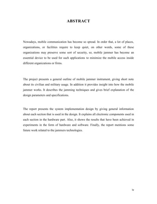 iv 
ABSTRACT 
Nowadays, mobile communication has become so spread. In order that, a lot of places, 
organizations, or facilities require to keep quiet, on other words, some of these 
organizations may preserve some sort of security, so, mobile jammer has become an 
essential device to be used for such applications to minimize the mobile access inside 
different organizations or firms. 
The project presents a general outline of mobile jammer instrument, giving short note 
about its civilian and military usage. In addition it provides insight into how the mobile 
jammer works. It describes the jamming techniques and gives brief explanation of the 
design parameters and specifications. 
The report presents the system implementation design by giving general information 
about each section that is used in the design. It explains all electronic components used in 
each section in the hardware part. Also, it shows the results that have been achieved in 
experiments in the form of hardware and software. Finally, the report mentions some 
future work related to the jammers technologies. 
 