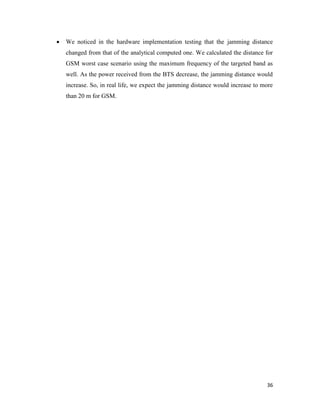  We noticed in the hardware implementation testing that the jamming distance 
changed from that of the analytical computed one. We calculated the distance for 
GSM worst case scenario using the maximum frequency of the targeted band as 
well. As the power received from the BTS decrease, the jamming distance would 
increase. So, in real life, we expect the jamming distance would increase to more 
than 20 m for GSM. 
36 
 