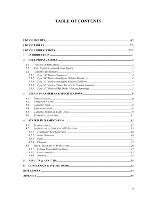 v 
TABLE OF CONTENTS 
LIST OF FIGURES.................................................................................................................................... VI 
LIST OF TABLES.....................................................................................................................................VII 
LIST OF ABBREVIATIONS ................................................................................................................. VIII 
1 INTRODUCTION ............................................................................................................................... 1 
2 CELL PHONE JAMMER .................................................................................................................. 2 
2.1 THEORY OF OPERATION ................................................................................................................ 2 
2.2 CELL PHONE JAMMING LEGAL ISSUES........................................................................................... 3 
2.3 JAMMING TECHNIQUES .................................................................................................................. 4 
2.3.1 Type “A” Device (Jammers) .................................................................................................... 4 
2.3.2 Type “B” Device (Intelligent Cellular Disablers) .................................................................... 4 
2.3.3 Type “C” Device (Intelligent Beacon Disablers) ..................................................................... 4 
2.3.4 Type “D” Device (Direct Receive & Transmit Jammers) ........................................................ 5 
2.3.5 Type “E” Device (EMI Shield - Passive Jamming).................................................................. 5 
3 DESIGN PARAMETERS & SPECIFICATIONS ............................................................................ 6 
3.1 NOISE JAMMING............................................................................................................................. 6 
3.2 FREQUENCY BAND......................................................................................................................... 7 
3.3 JAMMING ZONE .............................................................................................................................. 8 
3.4 FREE SPACE LOSS ........................................................................................................................... 8 
3.5 JAMMING TO SIGNAL RATIO (J/S) ................................................................................................... 9 
3.6 POWER CALCULATIONS ................................................................................................................11 
4 SYSTEM IMPLEMENTATION.......................................................................................................12 
4.1 POWER SUPPLY .............................................................................................................................12 
4.2 INTERMEDIATE FREQUENCY (IF) SECTION....................................................................................15 
4.2.1 Triangular Wave Generator ....................................................................................................16 
4.2.2 Noise Generator ......................................................................................................................19 
4.2.3 Mixer........................................................................................................................................21 
4.2.4 Clamper ...................................................................................................................................23 
4.3 RADIO FREQUENCY (RF) SECTION................................................................................................26 
4.3.1 Voltage Controlled Oscillator .................................................................................................27 
4.3.2 Power Amplifier.......................................................................................................................29 
4.3.3 Antenna....................................................................................................................................32 
5 RESULTS & ANALYSIS...................................................................................................................35 
6 CONCLUSION & FUTURE WORK................................................................................................42 
REFERENCES ............................................................................................................................................44 
APPENDIX ..................................................................................................................................................45 
 