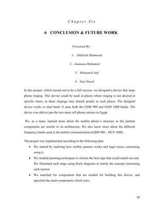 42 
C h a p t e r S i x 
6 CONCLUSION & FUTURE WORK 
Presented By:- 
1- Abdallah Mahmoud 
2- Joumana Mohamed 
3- Mohamed Atef 
4- Suzy Sayed 
In this project, which turned out to be a full success, we designed a device that stops 
phone ringing. This device could be used in places where ringing is not desired at 
specific times, as these ringings may disturb people in such places. The designed 
device works in dual band. It jams both the GSM 900 and GSM 1800 bands. The 
device was able to jam the two main cell phone carriers in Egypt. 
We, as a team, learned more about the mobile phone’s structure as the jammer 
components are similar to its architecture. We also knew more about the different 
frequency bands used in the mobile communication (GSM 900 – DCS 1800). 
The project was implemented according to the following plan: 
 We started by realizing how mobile jammer works and legal issues concerning 
using it. 
 We studied jamming techniques to choose the best type that could match our aim. 
We illustrated each stage using block diagrams to clarify the concept concerning 
each section. 
 We searched for components that are needed for building this device, and 
specified the main components which were : 
 