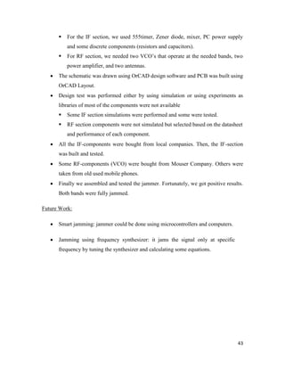  For the IF section, we used 555timer, Zener diode, mixer, PC power supply 
43 
and some discrete components (resistors and capacitors). 
 For RF section, we needed two VCO’s that operate at the needed bands, two 
power amplifier, and two antennas. 
 The schematic was drawn using OrCAD design software and PCB was built using 
OrCAD Layout. 
 Design test was performed either by using simulation or using experiments as 
libraries of most of the components were not available 
 Some IF section simulations were performed and some were tested. 
 RF section components were not simulated but selected based on the datasheet 
and performance of each component. 
 All the IF-components were bought from local companies. Then, the IF-section 
was built and tested. 
 Some RF-components (VCO) were bought from Mouser Company. Others were 
taken from old used mobile phones. 
 Finally we assembled and tested the jammer. Fortunately, we got positive results. 
Both bands were fully jammed. 
Future Work: 
 Smart jamming: jammer could be done using microcontrollers and computers. 
 Jamming using frequency synthesizer: it jams the signal only at specific 
frequency by tuning the synthesizer and calculating some equations. 
 