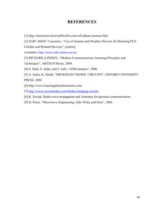 44 
REFERENCES 
[1] http://electronics.howstuffworks.com/cell-phone-jammer.htm 
[2] RABC M&PC Committee, “Use of Jammer and Disabler Devices for Blocking PCS, 
Cellular and Related Services”, [online]. 
Available: http://www.rabc.ottawa.on.ca/ 
[3] RICHARD A.POISEL, “Modern Communications Jamming Principles and 
Techniques”, ARTECH House, 2004. 
[4] S. Shah, S. Zafar, and S. Jafri, “GSM Jammer”, 2006. 
[5] A. Sedra, K. Smith, “MICROELECTRONIC CIRCUITS”, OXFORD UNIVERSITY 
PRESS, 2004 
[6] http://www.learningaboutelectronics.com 
[7] http://www.circuitstoday.com/diode-clamping-circuits 
[8] K. Siwiak, Radio-wave propagation and Antennas for personal communication. 
[9] D. Pozar, “Microwave Engineering, John Wiley and Sons”, 2005. 
 