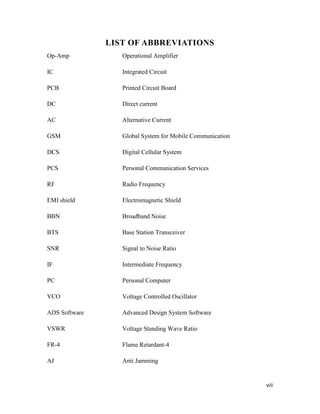 viii 
LIST OF ABBREVIATIONS 
Op-Amp Operational Amplifier 
IC Integrated Circuit 
PCB Printed Circuit Board 
DC Direct current 
AC Alternative Current 
GSM Global System for Mobile Communication 
DCS Digital Cellular System 
PCS Personal Communication Services 
RF Radio Frequency 
EMI shield Electromagnetic Shield 
BBN Broadband Noise 
BTS Base Station Transceiver 
SNR Signal to Noise Ratio 
IF Intermediate Frequency 
PC Personal Computer 
VCO Voltage Controlled Oscillator 
ADS Software Advanced Design System Software 
VSWR Voltage Standing Wave Ratio 
FR-4 Flame Retardant-4 
AJ Anti Jamming 
 