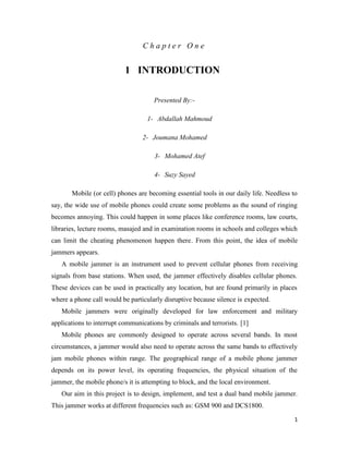 1 
C h a p t e r O n e 
1 INTRODUCTION 
Presented By:- 
1- Abdallah Mahmoud 
2- Joumana Mohamed 
3- Mohamed Atef 
4- Suzy Sayed 
Mobile (or cell) phones are becoming essential tools in our daily life. Needless to 
say, the wide use of mobile phones could create some problems as the sound of ringing 
becomes annoying. This could happen in some places like conference rooms, law courts, 
libraries, lecture rooms, masajed and in examination rooms in schools and colleges which 
can limit the cheating phenomenon happen there. From this point, the idea of mobile 
jammers appears. 
A mobile jammer is an instrument used to prevent cellular phones from receiving 
signals from base stations. When used, the jammer effectively disables cellular phones. 
These devices can be used in practically any location, but are found primarily in places 
where a phone call would be particularly disruptive because silence is expected. 
Mobile jammers were originally developed for law enforcement and military 
applications to interrupt communications by criminals and terrorists. [1] 
Mobile phones are commonly designed to operate across several bands. In most 
circumstances, a jammer would also need to operate across the same bands to effectively 
jam mobile phones within range. The geographical range of a mobile phone jammer 
depends on its power level, its operating frequencies, the physical situation of the 
jammer, the mobile phone/s it is attempting to block, and the local environment. 
Our aim in this project is to design, implement, and test a dual band mobile jammer. 
This jammer works at different frequencies such as: GSM 900 and DCS1800. 
 