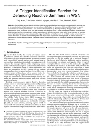 IEEE TRANSACTIONS ON MOBILE COMPUTING,             VOL. 11,   NO. 5,   MAY 2012                                                                 793




                A Trigger Identification Service for
               Defending Reactive Jammers in WSN
                      Ying Xuan, Yilin Shen, Nam P. Nguyen, and My T. Thai, Member, IEEE

       Abstract—During the last decade, Reactive Jamming Attack has emerged as a great security threat to wireless sensor networks, due
       to its mass destruction to legitimate sensor communications and difficulty to be disclosed and defended. Considering the specific
       characteristics of reactive jammer nodes, a new scheme to deactivate them by efficiently identifying all trigger nodes, whose
       transmissions invoke the jammer nodes, has been proposed and developed. Such a trigger-identification procedure can work as an
       application-layer service and benefit many existing reactive-jamming defending schemes. In this paper, on the one hand, we leverage
       several optimization problems to provide a complete trigger-identification service framework for unreliable wireless sensor networks.
       On the other hand, we provide an improved algorithm with regard to two sophisticated jamming models, in order to enhance its
       robustness for various network scenarios. Theoretical analysis and simulation results are included to validate the performance of this
       framework.

       Index Terms—Reactive jamming, jamming detection, trigger identification, error-tolerant nonadaptive group testing, optimization,
       NP-hardness.

                                                                                 Ç

1    INTRODUCTION

S   INCE the last decade, the security of wireless sensor
    networks (WSNs) has attracted numerous attentions,
due to its wide applications in various monitoring systems
                                                                                        On the other hand, various network diversities are
                                                                                     investigated to provide mitigation solutions [6]. Spreading
                                                                                     spectrum [12], [5], [8] making use of multiple frequency
and vulnerability toward sophisticated wireless attacks.                             bands and MAC channels, Multipath routing benefiting
Among these attacks, jamming attack where a jammer node                              from multiple pre-selected routing paths [6] are two good
disrupts the message delivery of its neighboring sensor                              examples of them. However, in this method, the capability
nodes with interference signals, has become a critical threat                        of jammers are assumed to be limited and powerless to
to WSNs. Thanks to the efforts of researchers toward this                            catch the legitimate traffic from the camouflage of these
issue, as summarized in [12], various efficient defense                              diversities. However, due to the silent behavior of reactive
strategies have been proposed and developed. However, a                              jammers, they have more powers to destruct these mitiga-
reactive variant of this attack, where jammer nodes stay                             tion methods. To this end, other solutions are in great need.
quite until an ongoing legitimate transmission (even has a                           A mapping service of jammed area has been presented in
single bit) is sensed over the channel, emerged recently and                         [11], which detects the jammed areas and suggests that
called for stronger defending system and more efficient                              routing paths evade these areas. This works for proactive
detection schemes.                                                                   jamming, since all the jammed nodes are having low PDR
   Existing countermeasures against Reactive Jamming                                 and thus incapable for reliable message delay. However, in
attacks consist of jamming (signal) detection and jamming                            the case of reactive jamming, this is not always the case.
mitigation. On the one hand, detection of interference                               Only a proportion of these jammed nodes, named trigger
signals from jammer nodes is nontrivial due to the                                   nodes, whose transmissions wake up the reactive jammers,
discrimination between normal noises and adversarial                                 are blocked to avoid the jamming effects.
signals over unstable wireless channels. Numerous at-                                   In this paper, we present an application-layer real-time
tempts to this end monitored critical communication related                          trigger-identification service for reactive-jamming in wire-
objects, such as Receiver Signal Strength (RSS), Carrier Sensing                     less sensor networks, which promptly provides the list of
Time (CST), Packet Delivery Ratio (PDR), compared the                                trigger-nodes using a lightweight decentralized algorithm,
results with specific thresholds, which were established                             without introducing neither new hardware devices, nor
from basic statistical methods and multimodal strategies                             significant message overhead at each sensor node.
[9], [12]. By such schemes, jamming signals could be                                    This service exhibits great potentials to be developed as
discovered, but to locate the jammer nodes based on these                            reactive jamming defending schemes. As an example, by
signals is much more complicated and has not been settled.                           excluding the set of trigger nodes from the routing paths,
                                                                                     the reactive jammers will have to stay idle since transmis-
                                                                                     sions cannot be sensed. Even though the jammers move
. The authors are with the Department of Computer Information Science and            around and detect new sensor signals, the list of trigger
  Engineering, University of Florida, CSE Building, Gainesville, Florida             nodes will be quickly updated, so are the routing tables. As
  32611-6120. E-mail: {yxuan, yshen, nanguyen, mythai}@cise.ufl.edu.
                                                                                     another example, without prior knowledge of the number
Manuscript received 1 Mar. 2010; revised 9 Mar. 2011; accepted 18 Mar.               of jammers, the radius of jamming signals and specific
2011; published online 6 Apr. 2011.
For information on obtaining reprints of this article, please send e-mail to:
                                                                                     jamming behavior types, it is quite hard to locate the
tmc@computer.org, and reference IEEECS Log Number TMC-2010-03-0103.                  reactive jammers even the jammed areas are detected (e.g.,
Digital Object Identifier no. 10.1109/TMC.2011.86.                                   by Wood et al. [11]). However, with the trigger nodes
                                               1536-1233/12/$31.00 ß 2012 IEEE       Published by the IEEE CS, CASS, ComSoc, IES, & SPS
 