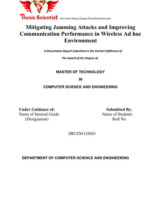 For more Https://www.ThesisScientist.com
Mitigating Jamming Attacks and Improving
Communication Performance in Wireless Ad hoc
Environment
A Dissertation Report Submitted in the Partial Fulfillment of
The Award of the Degree of
MASTER OF TECHNOLOGY
IN
COMPUTER SCIENCE AND ENGINEERING
Under Guidance of: Submitted By:
Name of Internal Guide Name of Students
(Designation) Roll No
SRCEM LOGO
DEPARTMENT OF COMPUTER SCIENCE AND ENGINEERING
 