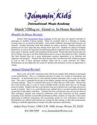 March '12Blog re: Grand vs. In-House Recitals!
Monthly In-House Recitals:
        Jammin Kids International Music Academy invites (put does not require) customers to
participate in monthly in-house recitals. These are normally held on a Saturday or Sunday
evening when we are closed to the public. Each month a different instrument and instructor are
featured. Teachers determine when their students are ready to perform. Students usually only
perform one (or two) songs that they already know quite well. Students are asked to introduce
themselves, as well as the song they are performing and are expected to bow when they are done.
Since space is limited, usually only immediate family attend. Parents like them because they are
free of charge, they get to see their child perform and it is easy to take photos & video. Students
like them because they are a great performance practice opportunity in an informal and
supportive environment. Teachers like them because they can showcase their student's progress
as well as that of more advanced students which can be a great motivator for others.
Refreshments are provided after the recital for families and instructors to have an opportunity to
mingle.

Annual Grand Recital:
        Once a year, all of JK's instructors invite (but do not require) their students to participate
in the Grand Recital. This is a wonderful showcase of talent of a variety of instruments and
instructors. As performance time is more limited, teachers determine who is ready for the big
time! This event is organized by the age of the student, starting with the youngest to the oldest,
in hourly seatings. There is a nominal ticket price to offset the cost of the venue. Parents like
this event because there is room to invite extended family and they don't have to sit through
hours of recitals. Students like this event because they get to perform on a real stage and receive
metals or trophies. Since it is a semi-formal event, student's love to see their teachers all dressed
up and like to take photos with them. Teachers like this event because they can see the talent of
their colleagues students and someeven collaborate with other instructors & their students
(including some families) in ensemble performances.When students are exposed to their peers
performing on different instruments, this occasionally results in a new instrument of interest.
Refreshments are offered while families are waiting for their seating, or after their performance,
offering a wonderful opportunity to mingle with other instructors and families.

   Indian Trace Center, 1396-5 S.W. 160th Avenue, Weston, FL 33326
                  954-389-5899           www.JamminKidsWeston.com
 