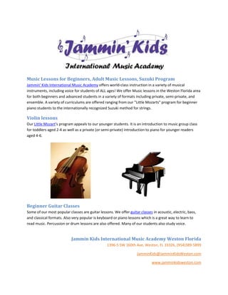 Music Lessons for Beginners, Adult Music Lessons, Suzuki Program
Jammin' Kids International Music Academy offers world-class instruction in a variety of musical
instruments, including voice for students of ALL ages! We offer Music lessons in the Weston Florida area
for both beginners and advanced students in a variety of formats including private, semi-private, and
ensemble. A variety of curriculums are offered ranging from our "Little Mozarts" program for beginner
piano students to the internationally recognized Suzuki method for strings.

Violin lessons
Our Little Mozart's program appeals to our younger students. It is an introduction to music group class
for toddlers aged 2-4 as well as a private (or semi-private) introduction to piano for younger readers
aged 4-6.




Beginner Guitar Classes
Some of our most popular classes are guitar lessons. We offer guitar classes in acoustic, electric, bass,
and classical formats. Also very popular is keyboard or piano lessons which is a great way to learn to
read music. Percussion or drum lessons are also offered. Many of our students also study voice.


                           Jammin Kids International Music Academy Weston Florida
                                                 1396-5 SW 160th Ave, Weston, FL 33326, (954)389-5899

                                                                    JamminKids@JamminKidsWeston.com

                                                                             www.jamminkidsweston.com
 