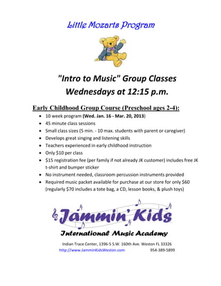 Little Mozarts Program




           "Intro to Music" Group Classes
             Wednesdays at 12:15 p.m.
Early Childhood Group Course (Preschool ages 2-4):
   10 week program (Wed. Jan. 16 - Mar. 20, 2013)
   45 minute class sessions
   Small class sizes (5 min. - 10 max. students with parent or caregiver)
   Develops great singing and listening skills
   Teachers experienced in early childhood instruction
   Only $10 per class
   $15 registration fee (per family if not already JK customer) includes free JK
    t-shirt and bumper sticker
   No instrument needed, classroom percussion instruments provided
   Required music packet available for purchase at our store for only $60
    (regularly $70 includes a tote bag, a CD, lesson books, & plush toys)




              Indian Trace Center, 1396-5 S.W. 160th Ave. Weston FL 33326
            http://www.JamminKidsWeston.com                   954-389-5899
 