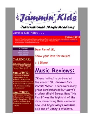 Jammin' Kids "Notes" . . .
                                                                            February 2013
  Jammin' Kids International Music Academy offers world class music instruction in a variety of
  instruments, including voice, for kids of ALL ages. We also offer music lessons for beginners,
  music lessons for kids and for adults.


        In This Issue
        MUSIC REVIEWS          Dear Fan of JK,
       WINTER SCHEDULE
        ADMIN UPDATES
                               Show your love for music!
CALENDAR:
Wed. 2/6+13+20+27/13:          : ) Diane
Weekly Little Mozart

                               Music Reviews:
Group Class @12:15.

Sun. 2/10/13:
JK sponsors a Musical
Playing Patch at the
Weston Arts Council            JK was invited to perform at
"Celebration of the Arts" at
Weston Town Center from
                               the recent St. Bonaventure
12-5. Come out and try a       Parish Picnic . There were many
new instrument!
                               great performances but Matt's
Sun. 2/10/13:                  student all girl Garage Band "No
Matt's student Garage Band
"Subconscious" opens for
the Rhythm & Jews Music
                               Plan B" was the highlight of the
Festival at B'nai Aviv         show showcasing their awesome
Synagogue beginning at
12-4 pm.                       new lead singer Maiya Massena,
                               also one of Danny's students.
 