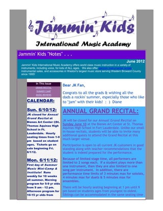 Jammin' Kids "Notes" . . .
                                                                                       June 2012
 Jammin' Kids International Music Academy offers world class music instruction in a variety of
 instruments, including voice, for kids of ALL ages. We also offer Jammin instrumental rentals,
 instrumental sales, and accessories in Weston's largest music store serving Western Broward County
 since 1995!


             In This Issue
            GRAND RECITAL
                                  Dear JK Fan,
             SUMMER CAMP
            MUSIC REVIEWS
                                  Congrats to all the grads & wishing all the
                                  dads a rockin' summer, especially those who like
     CALENDAR:                    to "jam" with their kids! : ) Diane

     Sun. 6/10/12:                ANNUAL GRAND RECITAL:
     JK closed for Annual
     Grand Recital at
     Bienes Art Center @St.
                                  JK will be closed for our Annual Grand Recital on
     Thomas Aquinas High
                                  Sunday June 10 at the Bienes Art Center at St. Thomas
     School in Ft.
                                  Aquinas High School in Fort Lauderdale. Unlike our small
                                  in-house recitals, students will be able to invite many
     Lauderdale. Hourly
                                  additional guests to attend the Grand Recital at this
     seating times from 1-9
                                  much larger venue.
     pm based on student
     ages. Tickets go on          Participation is open to all current JK customers in good
     sale beginning Fri.          standing along with teacher recommendations that the
     6/1/12.                      student is indeed prepared for the performance.
                                  Because of limited stage time, all performers are
     Mon. 6/11/12:                limited to 2 songs each. If a student plays more than
     First day of Summer
                                  one instrument, then they are also limited to one
     Music Mini-Camp &
                                  song per instrument. In addition, there are
     Institute! Runs              performance time limits of 3 minutes max for soloists,
     weekly for 10 weeks
                                  4 minutes max for duets & 5 minutes max for
     all summer. Morning          ensembles.
     program for 5-9 yr olds
     from 9 am - 12 pm.           There will be hourly seating beginning at 1 pm until 9
     Afternoon program for        pm based on students ages from youngest to oldest.
     10-15 yr olds from           Siblings can be accommodated in the same seating time
 
