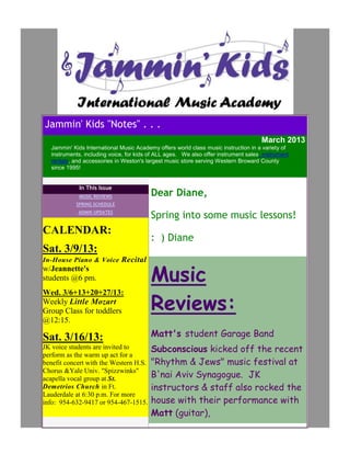 Jammin' Kids "Notes" . . .
                                                                                     March 2013
  Jammin' Kids International Music Academy offers world class music instruction in a variety of
  instruments, including voice, for kids of ALL ages. We also offer instrument sales, instrument
  rentals, and accessories in Weston's largest music store serving Western Broward County
  since 1995!


             In This Issue
             MUSIC REVIEWS               Dear Diane,
           SPRING SCHEDULE
            ADMIN UPDATES
                                         Spring into some music lessons!
CALENDAR:
                                         : ) Diane
Sat. 3/9/13:
In-House Piano & Voice Recital
w/Jeannette's
students @6 pm.                          Music
                                         Reviews:
Wed. 3/6+13+20+27/13:
Weekly Little Mozart
Group Class for toddlers
@12:15.

Sat. 3/16/13:                            Matt's student Garage Band
JK voice students are invited to         Subconscious kicked off the recent
perform as the warm up act for a
benefit concert with the Western H.S.    "Rhythm & Jews" music festival at
                                         B'nai Aviv Synagogue. JK
Chorus &Yale Univ. "Spizzwinks"
acapella vocal group at St.
Demetrios Church in Ft.                  instructors & staff also rocked the
Lauderdale at 6:30 p.m. For more
info: 954-632-9417 or 954-467-1515.      house with their performance with
                                         Matt (guitar),
 
